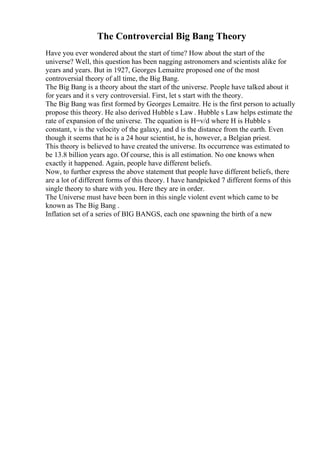 The Controvercial Big Bang Theory
Have you ever wondered about the start of time? How about the start of the
universe? Well, this question has been nagging astronomers and scientists alike for
years and years. But in 1927, Georges Lemaitre proposed one of the most
controversial theory of all time, the Big Bang.
The Big Bang is a theory about the start of the universe. People have talked about it
for years and it s very controversial. First, let s start with the theory.
The Big Bang was first formed by Georges Lemaitre. He is the first person to actually
propose this theory. He also derived Hubble s Law . Hubble s Law helps estimate the
rate of expansion of the universe. The equation is H=v/d where H is Hubble s
constant, v is the velocity of the galaxy, and d is the distance from the earth. Even
though it seems that he is a 24 hour scientist, he is, however, a Belgian priest.
This theory is believed to have created the universe. Its occurrence was estimated to
be 13.8 billion years ago. Of course, this is all estimation. No one knows when
exactly it happened. Again, people have different beliefs.
Now, to further express the above statement that people have different beliefs, there
are a lot of different forms of this theory. I have handpicked 7 different forms of this
single theory to share with you. Here they are in order.
The Universe must have been born in this single violent event which came to be
known as The Big Bang .
Inflation set of a series of BIG BANGS, each one spawning the birth of a new
 