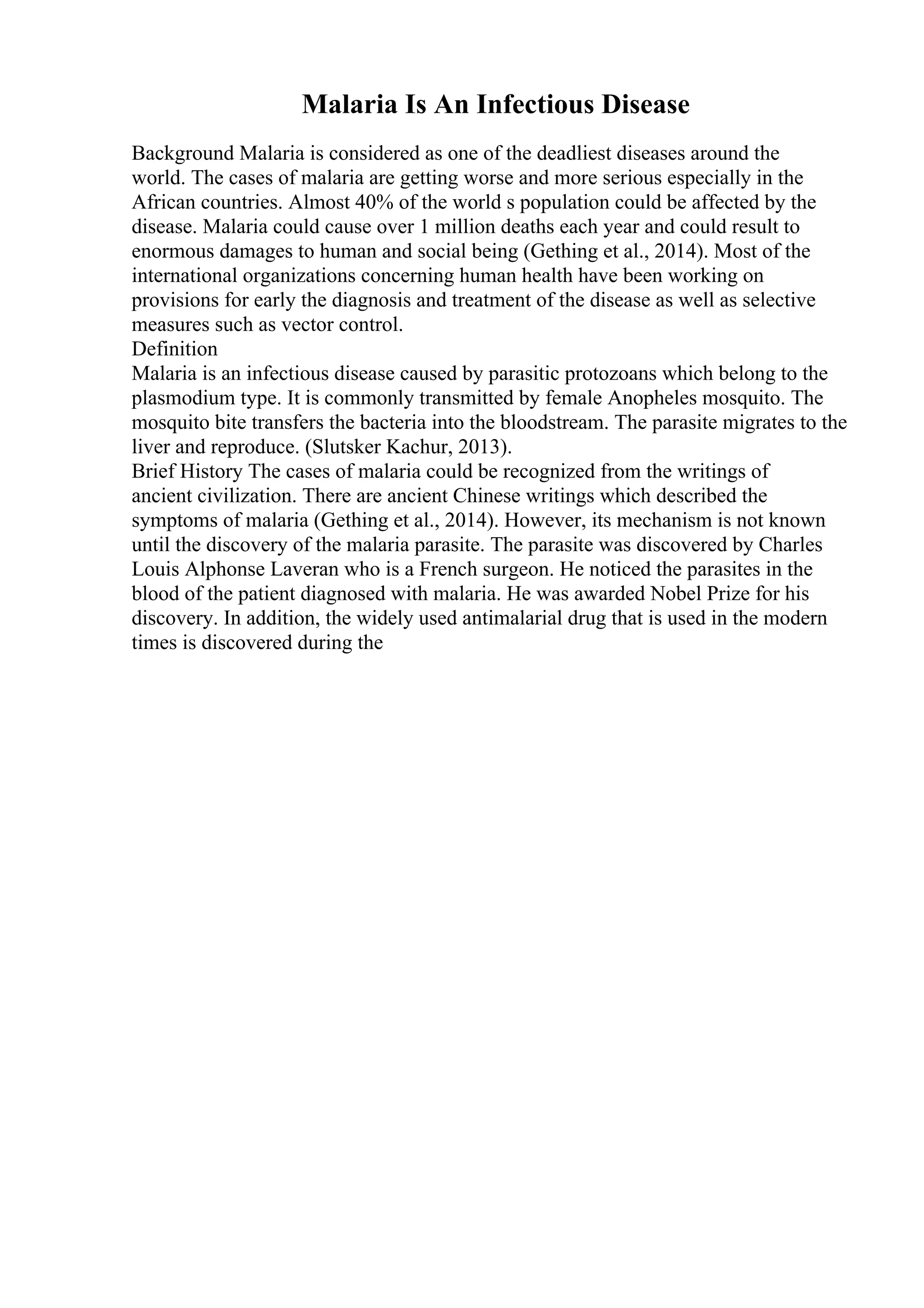Malaria Is An Infectious Disease
Background Malaria is considered as one of the deadliest diseases around the
world. The cases of malaria are getting worse and more serious especially in the
African countries. Almost 40% of the world s population could be affected by the
disease. Malaria could cause over 1 million deaths each year and could result to
enormous damages to human and social being (Gething et al., 2014). Most of the
international organizations concerning human health have been working on
provisions for early the diagnosis and treatment of the disease as well as selective
measures such as vector control.
Definition
Malaria is an infectious disease caused by parasitic protozoans which belong to the
plasmodium type. It is commonly transmitted by female Anopheles mosquito. The
mosquito bite transfers the bacteria into the bloodstream. The parasite migrates to the
liver and reproduce. (Slutsker Kachur, 2013).
Brief History The cases of malaria could be recognized from the writings of
ancient civilization. There are ancient Chinese writings which described the
symptoms of malaria (Gething et al., 2014). However, its mechanism is not known
until the discovery of the malaria parasite. The parasite was discovered by Charles
Louis Alphonse Laveran who is a French surgeon. He noticed the parasites in the
blood of the patient diagnosed with malaria. He was awarded Nobel Prize for his
discovery. In addition, the widely used antimalarial drug that is used in the modern
times is discovered during the
 