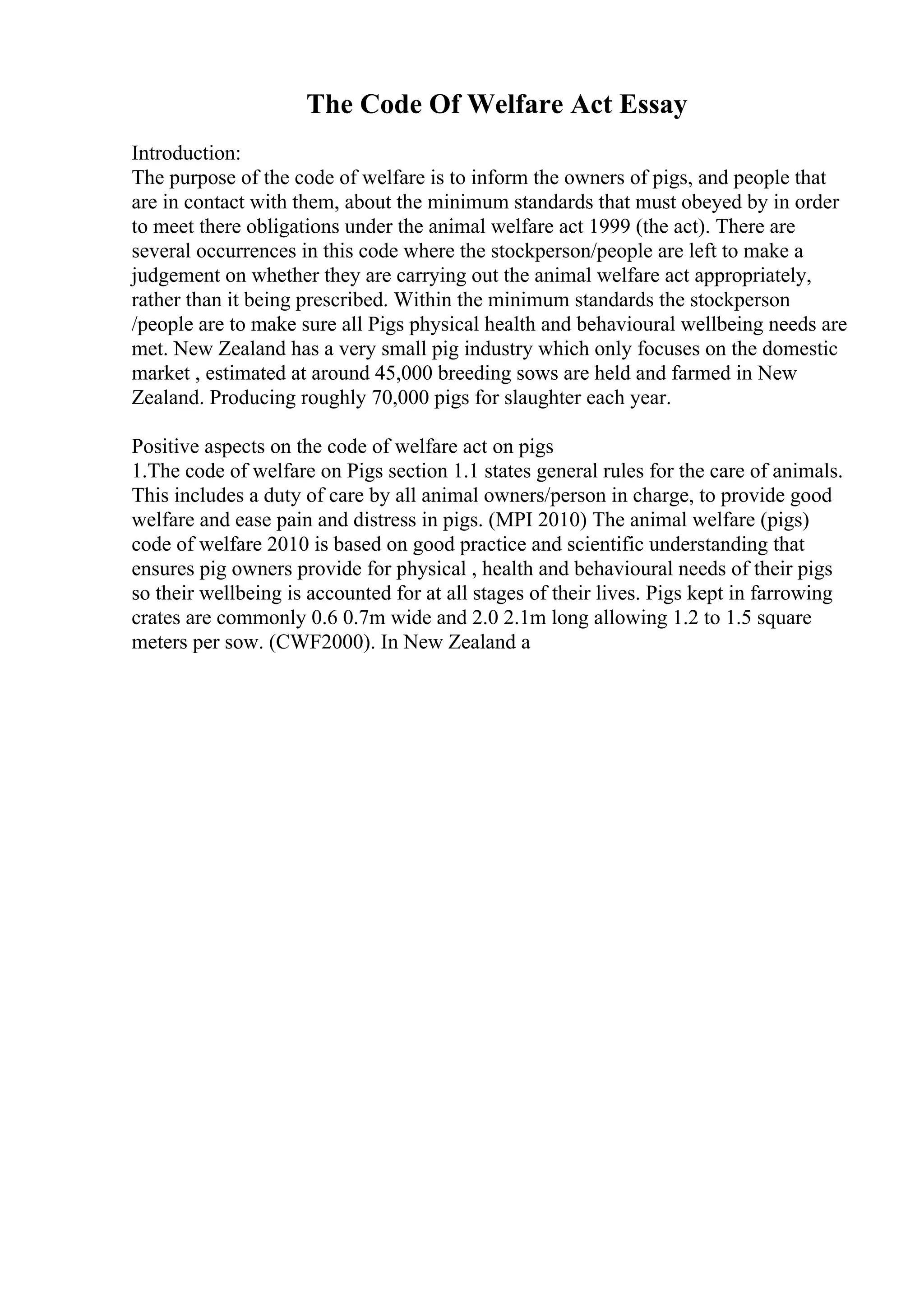 The Code Of Welfare Act Essay
Introduction:
The purpose of the code of welfare is to inform the owners of pigs, and people that
are in contact with them, about the minimum standards that must obeyed by in order
to meet there obligations under the animal welfare act 1999 (the act). There are
several occurrences in this code where the stockperson/people are left to make a
judgement on whether they are carrying out the animal welfare act appropriately,
rather than it being prescribed. Within the minimum standards the stockperson
/people are to make sure all Pigs physical health and behavioural wellbeing needs are
met. New Zealand has a very small pig industry which only focuses on the domestic
market , estimated at around 45,000 breeding sows are held and farmed in New
Zealand. Producing roughly 70,000 pigs for slaughter each year.
Positive aspects on the code of welfare act on pigs
1.The code of welfare on Pigs section 1.1 states general rules for the care of animals.
This includes a duty of care by all animal owners/person in charge, to provide good
welfare and ease pain and distress in pigs. (MPI 2010) The animal welfare (pigs)
code of welfare 2010 is based on good practice and scientific understanding that
ensures pig owners provide for physical , health and behavioural needs of their pigs
so their wellbeing is accounted for at all stages of their lives. Pigs kept in farrowing
crates are commonly 0.6 0.7m wide and 2.0 2.1m long allowing 1.2 to 1.5 square
meters per sow. (CWF2000). In New Zealand a
 