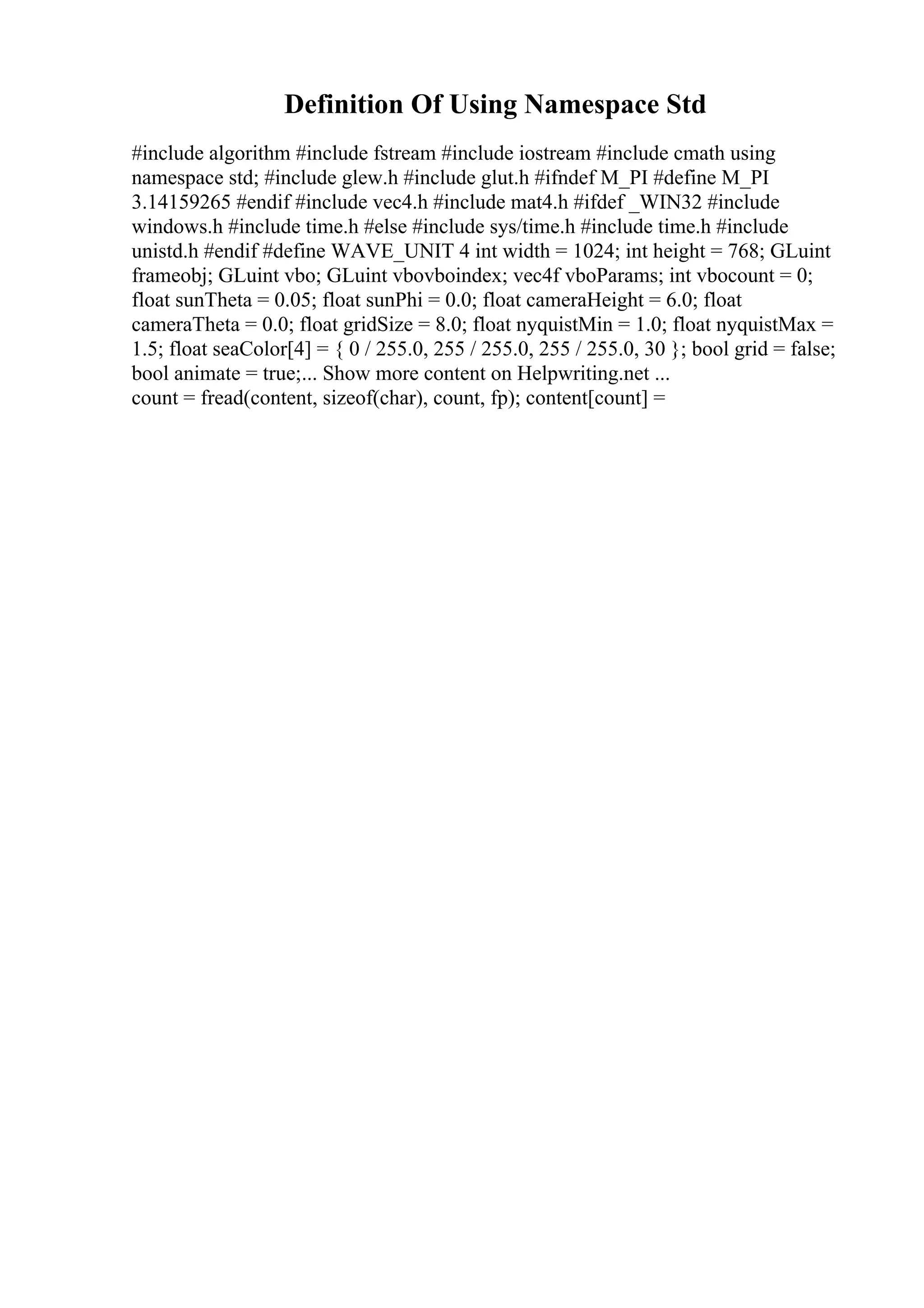 Definition Of Using Namespace Std
#include algorithm #include fstream #include iostream #include cmath using
namespace std; #include glew.h #include glut.h #ifndef M_PI #define M_PI
3.14159265 #endif #include vec4.h #include mat4.h #ifdef _WIN32 #include
windows.h #include time.h #else #include sys/time.h #include time.h #include
unistd.h #endif #define WAVE_UNIT 4 int width = 1024; int height = 768; GLuint
frameobj; GLuint vbo; GLuint vbovboindex; vec4f vboParams; int vbocount = 0;
float sunTheta = 0.05; float sunPhi = 0.0; float cameraHeight = 6.0; float
cameraTheta = 0.0; float gridSize = 8.0; float nyquistMin = 1.0; float nyquistMax =
1.5; float seaColor[4] = { 0 / 255.0, 255 / 255.0, 255 / 255.0, 30 }; bool grid = false;
bool animate = true;... Show more content on Helpwriting.net ...
count = fread(content, sizeof(char), count, fp); content[count] =
 