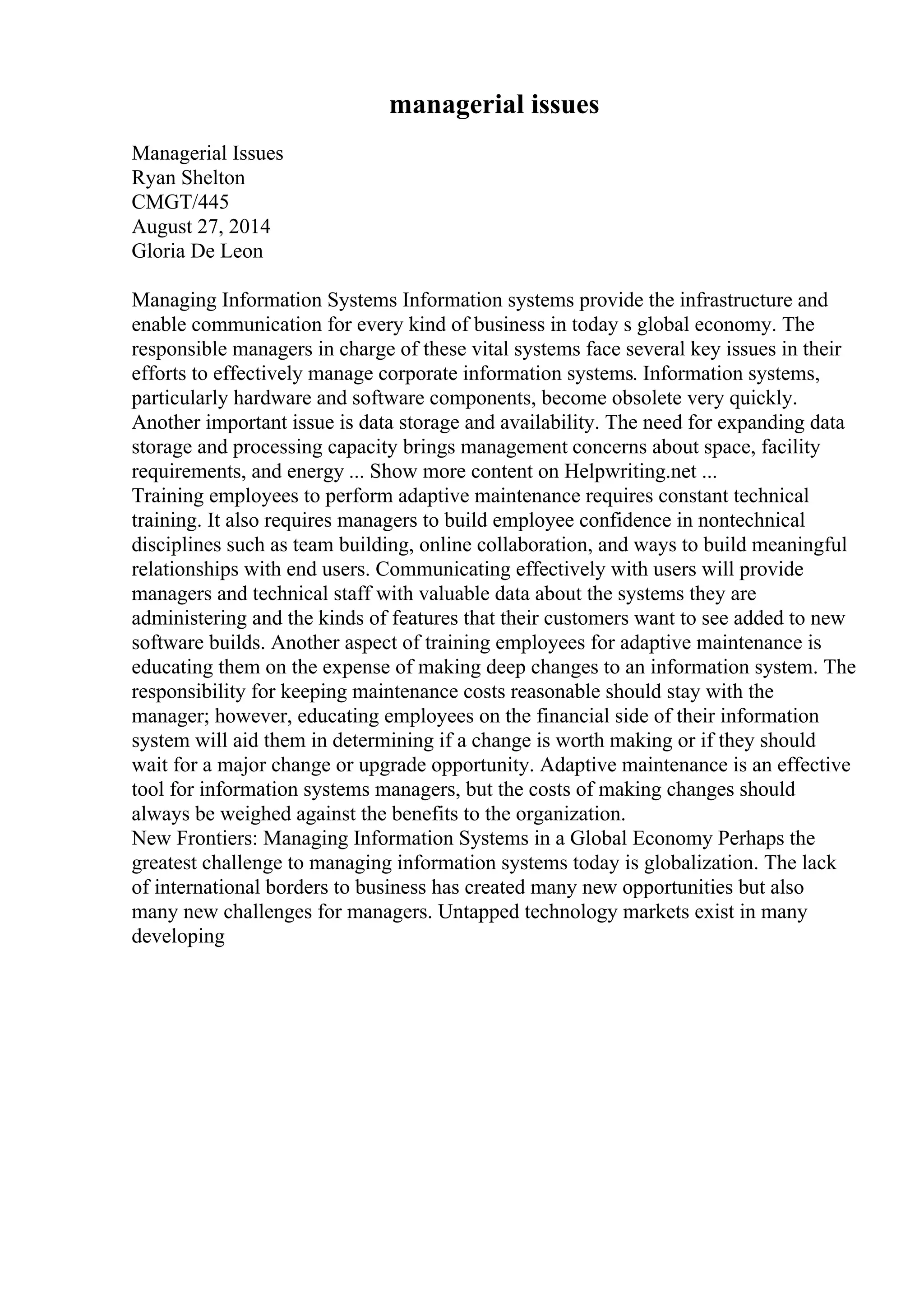managerial issues
Managerial Issues
Ryan Shelton
CMGT/445
August 27, 2014
Gloria De Leon
Managing Information Systems Information systems provide the infrastructure and
enable communication for every kind of business in today s global economy. The
responsible managers in charge of these vital systems face several key issues in their
efforts to effectively manage corporate information systems. Information systems,
particularly hardware and software components, become obsolete very quickly.
Another important issue is data storage and availability. The need for expanding data
storage and processing capacity brings management concerns about space, facility
requirements, and energy ... Show more content on Helpwriting.net ...
Training employees to perform adaptive maintenance requires constant technical
training. It also requires managers to build employee confidence in nontechnical
disciplines such as team building, online collaboration, and ways to build meaningful
relationships with end users. Communicating effectively with users will provide
managers and technical staff with valuable data about the systems they are
administering and the kinds of features that their customers want to see added to new
software builds. Another aspect of training employees for adaptive maintenance is
educating them on the expense of making deep changes to an information system. The
responsibility for keeping maintenance costs reasonable should stay with the
manager; however, educating employees on the financial side of their information
system will aid them in determining if a change is worth making or if they should
wait for a major change or upgrade opportunity. Adaptive maintenance is an effective
tool for information systems managers, but the costs of making changes should
always be weighed against the benefits to the organization.
New Frontiers: Managing Information Systems in a Global Economy Perhaps the
greatest challenge to managing information systems today is globalization. The lack
of international borders to business has created many new opportunities but also
many new challenges for managers. Untapped technology markets exist in many
developing
 