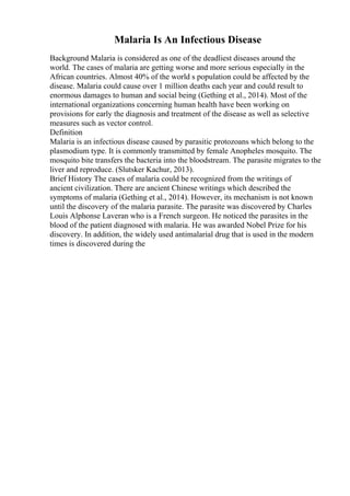 Malaria Is An Infectious Disease
Background Malaria is considered as one of the deadliest diseases around the
world. The cases of malaria are getting worse and more serious especially in the
African countries. Almost 40% of the world s population could be affected by the
disease. Malaria could cause over 1 million deaths each year and could result to
enormous damages to human and social being (Gething et al., 2014). Most of the
international organizations concerning human health have been working on
provisions for early the diagnosis and treatment of the disease as well as selective
measures such as vector control.
Definition
Malaria is an infectious disease caused by parasitic protozoans which belong to the
plasmodium type. It is commonly transmitted by female Anopheles mosquito. The
mosquito bite transfers the bacteria into the bloodstream. The parasite migrates to the
liver and reproduce. (Slutsker Kachur, 2013).
Brief History The cases of malaria could be recognized from the writings of
ancient civilization. There are ancient Chinese writings which described the
symptoms of malaria (Gething et al., 2014). However, its mechanism is not known
until the discovery of the malaria parasite. The parasite was discovered by Charles
Louis Alphonse Laveran who is a French surgeon. He noticed the parasites in the
blood of the patient diagnosed with malaria. He was awarded Nobel Prize for his
discovery. In addition, the widely used antimalarial drug that is used in the modern
times is discovered during the
 
