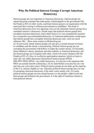 Why Do Political Interest Groups Corrupt American
Democracy
Interest groups are very important in American democracy. Interest groups are
organized group of people that make policy related appeals to the government (We
the People p.435). In other words, a political interest group is an organization with the
same goal that is trying to influence government or candidates. This leads to
American democracy have two opposing views on the statement, Interest groups have
corrupted America s democracy. People argue that political interest groups have
corrupted American democracy when others believe it is not corrupted but essential
for a cooperative governmentand democracy. In American politicssome would argue
that interest groups have corrupted American democracy and , exert too much
influence (We... Show more content on Helpwriting.net ...
(1) As previously stated, interest groups can only give a certain amount of money
to candidates and the money is documenting. Political interest groups are not
corrupting the government with bribery or under the counter money. (2) Secondly,
James Madison s theory, pluralism, provides stability in American democracy and
the interest groups are to regulate each other, which will create a balance (We the
People p.435). (3) Also, in a collective participation equation, which we learn in
class, the very stable democracy had political interest groups (PIGS).
DM+PPS+PIGS+NPGS= very stable democracy. It is proven in the equations that
PIGS can actually benefit a democracy. (4) As stated before everyone has one vote
and only one vote (class notes). Political interest groups do not make up the majority
of the U.S. citizens eligible to vote. Therefore political interest groups have no way
of corrupting American democracy if the other voters simply vote. (5) Lastly,
political interest groups are not corrupt because it is the people s right to join and
form groups and influence the government. It is the right of American citizens to
form political interest
 