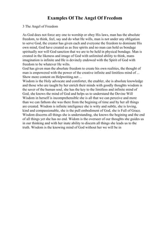 Examples Of The Angel Of Freedom
3 The Angel of Freedom
As God does not force any one to worship or obey His laws, man has the absolute
freedom, to think, feel, say and do what He wills, man is not under any obligation
to serve God, the creator has given each and everyone the freedom to dominate His
own mind, God have created us as free spirits and no man can hold us bondage
spiritually nor will God sanction that we are to be held in physical bondage. Man is
created in the likeness and image of God with unlimited ability to think, mans
imagination is infinite and He is devinely endowed with the Spirit of God with
freedom to be whatever He wilts.
God has given man the absolute freedom to create his own realities, the thought of
man is empowered with the power of the creative infinite and limitless mind of ...
Show more content on Helpwriting.net ...
Wisdom is the Holy advocate and comforter, the enabler, she is absolute knowledge
and those who are taught by her enrich their minds with goodly thoughts wisdom is
the saver of the human soul, she has the key to the limitless and infinite mind of
God, she knows the mind of God and helps us to understand the Devine Will
Wisdom in herself is incomprehensible she is all that we can perceive and more
than we can fathom she was there from the begining of time and by her all things
are created. Wisdom is infinite inteligence she is witty and subtle, she is loving,
kind and compassionable, she is the pull embodiment of God, she is Full of Grace.
Wisdom discerns all things she is understanding, she knows the begining and the end
of all things yet she has no end. Widom is the overseer of our thoughts she guides us
in our thinking and with her inate ability to discern all things she leads us to the
truth. Wisdom is the knowing mind of God without her we will be in
 
