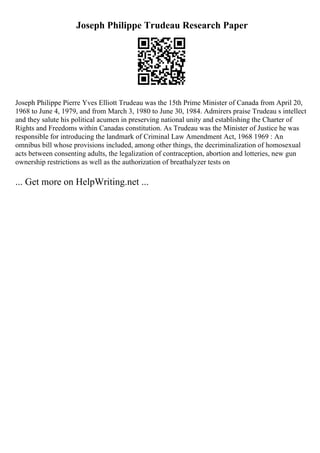 Joseph Philippe Trudeau Research Paper
Joseph Philippe Pierre Yves Elliott Trudeau was the 15th Prime Minister of Canada from April 20,
1968 to June 4, 1979, and from March 3, 1980 to June 30, 1984. Admirers praise Trudeau s intellect
and they salute his political acumen in preserving national unity and establishing the Charter of
Rights and Freedoms within Canadas constitution. As Trudeau was the Minister of Justice he was
responsible for introducing the landmark of Criminal Law Amendment Act, 1968 1969 : An
omnibus bill whose provisions included, among other things, the decriminalization of homosexual
acts between consenting adults, the legalization of contraception, abortion and lotteries, new gun
ownership restrictions as well as the authorization of breathalyzer tests on
... Get more on HelpWriting.net ...
 