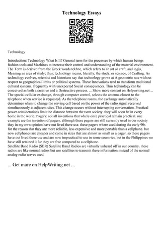 Technology Essays
Technology
Introduction: Technology What Is It? General term for the processes by which human beings
fashion tools and Machines to increase their control and understanding of the material environment.
The Term is derived from the Greek words tekhne, which refers to an art or craft, and logia,
Meaning an area of study; thus, technology means, literally, the study, or science, of Crafting. As
technology evolves, scientist and historians say that technology grows at A geometric rate without
respect to geographical limits or political systems. These Innovations tend to transform traditional
cultural systems, frequently with unexpected Social consequences. Thus technology can be
conceived as both a creative and a Destructive process. ... Show more content on Helpwriting.net ...
The special cellular exchange, through computer control, selects the antenna closest to the
telephone when service is requested. As the telephone roams, the exchange automatically
determines when to change the serving cell based on the power of the radio signal received
simultaneously at adjacent sites. This change occurs without interrupting conversation. Practical
power considerations limit the distance between the tsent society. they will soon be in every
home in the world. Pagers: not all inventions that where once practical remain practical. one
example are the invention of pagers. although these pagers are still currently used in our society
they in my own opinion have out lived there use. these pagers where used during the early 90s
for the reason that they are more reliable, less expensive and more portable than a cellphone. but
now cellphones are cheaper and come in sizes that are almost as small as a pager. so these pagers
have out lived there use and are now impractical to use in some countries. but in the Philippines we
have still retained it for they are free compared to a cellphone.
Satellite Band Radio (SBR) Satellite Band Radios are virtually unheard off in our country. these
radios are like normal radios but use satellites to transmit there information instead of the normal
analog radio waves used.
... Get more on HelpWriting.net ...
 