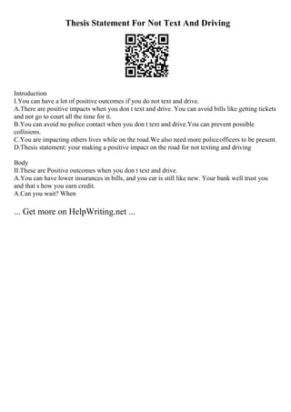 Thesis Statement For Not Text And Driving
Introduction
I.You can have a lot of positive outcomes if you do not text and drive.
A.There are positive impacts when you don t text and drive. You can avoid bills like getting tickets
and not go to court all the time for it.
B.You can avoid no police contact when you don t text and drive.You can prevent possible
collisions.
C.You are impacting others lives while on the road.We also need more policeofficers to be present.
D.Thesis statement: your making a positive impact on the road for not texting and driving
Body
II.These are Positive outcomes when you don t text and drive.
A.You can have lower insurances in bills, and you car is still like new. Your bank well trust you
and that s how you earn credit.
A.Can you wait? When
... Get more on HelpWriting.net ...
 