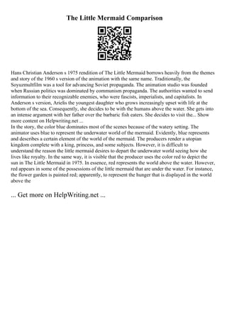 The Little Mermaid Comparison
Hans Christian Anderson s 1975 rendition of The Little Mermaid borrows heavily from the themes
and story of the 1960 s version of the animation with the same name. Traditionally, the
Soyuzmultfilm was a tool for advancing Soviet propaganda. The animation studio was founded
when Russian politics was dominated by communism propaganda. The authorities wanted to send
information to their recognizable enemies, who were fascists, imperialists, and capitalists. In
Anderson s version, Arielis the youngest daughter who grows increasingly upset with life at the
bottom of the sea. Consequently, she decides to be with the humans above the water. She gets into
an intense argument with her father over the barbaric fish eaters. She decides to visit the... Show
more content on Helpwriting.net ...
In the story, the color blue dominates most of the scenes because of the watery setting. The
animator uses blue to represent the underwater world of the mermaid. Evidently, blue represents
and describes a certain element of the world of the mermaid. The producers render a utopian
kingdom complete with a king, princess, and some subjects. However, it is difficult to
understand the reason the little mermaid desires to depart the underwater world seeing how she
lives like royalty. In the same way, it is visible that the producer uses the color red to depict the
sun in The Little Mermaid in 1975. In essence, red represents the world above the water. However,
red appears in some of the possessions of the little mermaid that are under the water. For instance,
the flower garden is painted red; apparently, to represent the hunger that is displayed in the world
above the
... Get more on HelpWriting.net ...
 