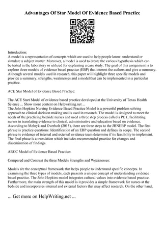 Advantages Of Star Model Of Evidence Based Practice
Introduction:
A model is a representation of concepts which are used to help people know, understand or
simulate a subject matter. Moreover, a model is used to create the various hypothesis which can
be tested in the laboratory or utilized for explaining a case study. The goal of this assignment is to
explore three models of evidence based practice (EBP) that interest the authors and give a summary.
Although several models used in research, this paper will highlight three specific models and
provide a summary, strengths, weaknesses and a model that can be implemented in a particular
practice.
ACE Star Model of Evidence Based Practice:
The ACE Start Model of evidence based practice developed at the University of Texas Health
Science ... Show more content on Helpwriting.net ...
The John Hopkins Nursing Evidence Based Practice Model is a powerful problem solving
approach to clinical decision making and is used in research. The model is designed to meet the
needs of the practicing bedside nurses and used a three step process called a PET, facilitating
nurses in translating evidence to clinical, administrative and education based on evidence.
According to Melnyk and Overholt (2015), there are three steps to the JHNEBP model. The first
phrase is practice questions: Identification of an EBP question and defines its scope. The second
phrase is evidence of internal and external evidence team determine if its feasibility to implement.
The final phase is a translation which includes recommended practice for changes and
dissemination of findings.
ARCC Model of Evidence Based Practice:
Compared and Contrast the three Models Strengths and Weaknesses:
Models are the conceptual framework that helps people to understand specific concepts. In
examining the three types of models, each presents a unique concept of understanding evidence
based practice. The John Hopkins model integrates cultural values into evidence based practice.
Furthermore, the main strength of this model is it provides a simple framework for nurses at the
bedside and incorporates internal and external factors that may affect research. On the other hand,
... Get more on HelpWriting.net ...
 