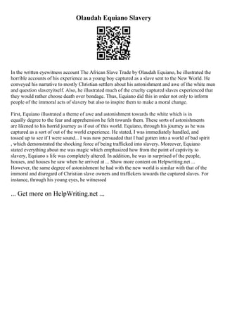 Olaudah Equiano Slavery
In the written eyewitness account The African Slave Trade by Olaudah Equiano, he illustrated the
horrible accounts of his experience as a young boy captured as a slave sent to the New World. He
conveyed his narrative to mostly Christian settlers about his astonishment and awe of the white men
and question slaveryitself. Also, he illustrated much of the cruelty captured slaves experienced that
they would rather choose death over bondage. Thus, Equiano did this in order not only to inform
people of the immoral acts of slavery but also to inspire them to make a moral change.
First, Equiano illustrated a theme of awe and astonishment towards the white which is in
equally degree to the fear and apprehension he felt towards them. These sorts of astonishments
are likened to his horrid journey as if out of this world. Equiano, through his journey as he was
captured as a sort of out of the world experience. He stated, I was immediately handled, and
tossed up to see if I were sound... I was now persuaded that I had gotten into a world of bad spirit
, which demonstrated the shocking force of being trafficked into slavery. Moreover, Equiano
stated everything about me was magic which emphasized how from the point of captivity to
slavery, Equiano s life was completely altered. In addition, he was in surprised of the people,
houses, and houses he saw when he arrived at ... Show more content on Helpwriting.net ...
However, the same degree of astonishment he had with the new world is similar with that of the
immoral and disregard of Christian slave owners and traffickers towards the captured slaves. For
instance, through his young eyes, he witnessed
... Get more on HelpWriting.net ...
 