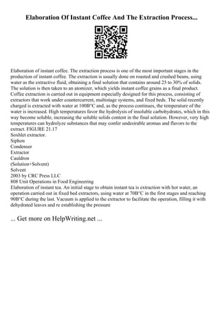 Elaboration Of Instant Coffee And The Extraction Process...
Elaboration of instant coffee. The extraction process is one of the most important stages in the
production of instant coffee. The extraction is usually done on roasted and crushed beans, using
water as the extractive fluid, obtaining a final solution that contains around 25 to 30% of solids.
The solution is then taken to an atomizer, which yields instant coffee grains as a final product.
Coffee extraction is carried out in equipment especially designed for this process, consisting of
extractors that work under countercurrent, multistage systems, and fixed beds. The solid recently
charged is extracted with water at 100В°C and, as the process continues, the temperature of the
water is increased. High temperatures favor the hydrolysis of insoluble carbohydrates, which in this
way become soluble, increasing the soluble solids content in the final solution. However, very high
temperatures can hydrolyze substances that may confer undesirable aromas and flavors to the
extract. FIGURE 21.17
Soxhlet extractor.
Siphon
Condenser
Extractor
Cauldron
(Solution+Solvent)
Solvent
2003 by CRC Press LLC
808 Unit Operations in Food Engineering
Elaboration of instant tea. An initial stage to obtain instant tea is extraction with hot water, an
operation carried out in fixed bed extractors, using water at 70В°C in the first stages and reaching
90В°C during the last. Vacuum is applied to the extractor to facilitate the operation, filling it with
dehydrated leaves and re establishing the pressure
... Get more on HelpWriting.net ...
 