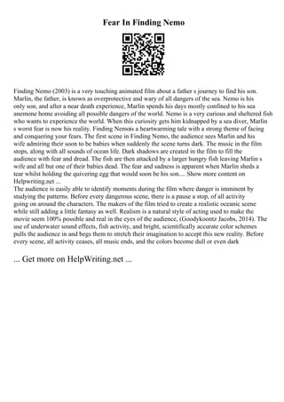 Fear In Finding Nemo
Finding Nemo (2003) is a very touching animated film about a father s journey to find his son.
Marlin, the father, is known as overprotective and wary of all dangers of the sea. Nemo is his
only son, and after a near death experience, Marlin spends his days mostly confined to his sea
anemone home avoiding all possible dangers of the world. Nemo is a very curious and sheltered fish
who wants to experience the world. When this curiosity gets him kidnapped by a sea diver, Marlin
s worst fear is now his reality. Finding Nemois a heartwarming tale with a strong theme of facing
and conquering your fears. The first scene in Finding Nemo, the audience sees Marlin and his
wife admiring their soon to be babies when suddenly the scene turns dark. The music in the film
stops, along with all sounds of ocean life. Dark shadows are created in the film to fill the
audience with fear and dread. The fish are then attacked by a larger hungry fish leaving Marlin s
wife and all but one of their babies dead. The fear and sadness is apparent when Marlin sheds a
tear whilst holding the quivering egg that would soon be his son.... Show more content on
Helpwriting.net ...
The audience is easily able to identify moments during the film where danger is imminent by
studying the patterns. Before every dangerous scene, there is a pause a stop, of all activity
going on around the characters. The makers of the film tried to create a realistic oceanic scene
while still adding a little fantasy as well. Realism is a natural style of acting used to make the
movie seem 100% possible and real in the eyes of the audience, (Goodykoontz Jacobs, 2014). The
use of underwater sound effects, fish activity, and bright, scientifically accurate color schemes
pulls the audience in and begs them to stretch their imagination to accept this new reality. Before
every scene, all activity ceases, all music ends, and the colors become dull or even dark
... Get more on HelpWriting.net ...
 