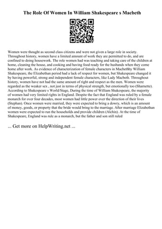 The Role Of Women In William Shakespeare s Macbeth
Women were thought as second class citizens and were not given a large role in society.
Throughout history, women have a limited amount of work they are permitted to do, and are
confined to doing housework. The role women had was teaching and taking care of the children at
home, cleaning the house, and cooking and having food ready for the husbands when they come
home after work. As evidence of characterization of female characters in Macbethby William
Shakespeare, the Elizabethan period had a lack of respect for women, but Shakespeare changed it
by having powerful, strong and independent female characters, like Lady Macbeth. Throughout
history, women have not had the same amount of right and respect as the men. Women were
regarded as the weaker sex , not just in terms of physical strength, but emotionally too (Sharnette).
According to Shakespeare s World/Stage, During the time of William Shakespeare, the majority
of women had very limited rights in England. Despite the fact that England was ruled by a female
monarch for over four decades, most women had little power over the direction of their lives
(Stephan). Once women were married, they were expected to bring a dowry, which is an amount
of money, goods, or property that the bride would bring to the marriage. After marriage Elizabethan
women were expected to run the households and provide children (Alchin). At the time of
Shakespeare, England was rule as a monarch, but the father and son still ruled
... Get more on HelpWriting.net ...
 
