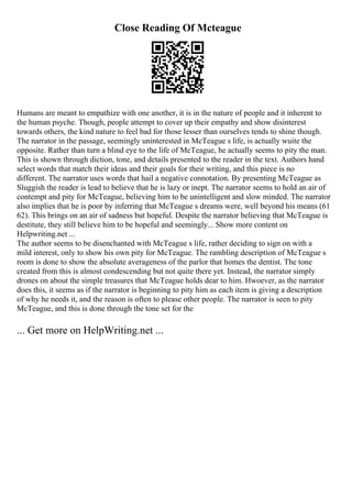Close Reading Of Mcteague
Humans are meant to empathize with one another, it is in the nature of people and it inherent to
the human psyche. Though, people attempt to cover up their empathy and show disinterest
towards others, the kind nature to feel bad for those lesser than ourselves tends to shine though.
The narrator in the passage, seemingly uninterested in McTeague s life, is actually wuite the
opposite. Rather than turn a blind eye to the life of McTeague, he actually seems to pity the man.
This is shown through diction, tone, and details presented to the reader in the text. Authors hand
select words that match their ideas and their goals for their writing, and this piece is no
different. The narrator uses words that hail a negative connotation. By presenting McTeague as
Sluggish the reader is lead to believe that he is lazy or inept. The narrator seems to hold an air of
contempt and pity for McTeague, believing him to be unintelligent and slow minded. The narrator
also implies that he is poor by inferring that McTeague s dreams were, well beyond his means (61
62). This brings on an air of sadness but hopeful. Despite the narrator believing that McTeague is
destitute, they still believe him to be hopeful and seemingly... Show more content on
Helpwriting.net ...
The author seems to be disenchanted with McTeague s life, rather deciding to sign on with a
mild interest, only to show his own pity for McTeague. The rambling description of McTeague s
room is done to show the absolute averageness of the parlor that homes the dentist. The tone
created from this is almost condescending but not quite there yet. Instead, the narrator simply
drones on about the simple treasures that McTeague holds dear to him. Hwoever, as the narrator
does this, it seems as if the narrator is beginning to pity him as each item is giving a description
of why he needs it, and the reason is often to please other people. The narrator is seen to pity
McTeague, and this is done through the tone set for the
... Get more on HelpWriting.net ...
 