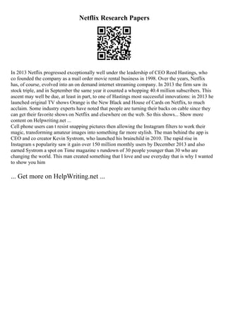 Netflix Research Papers
In 2013 Netflix progressed exceptionally well under the leadership of CEO Reed Hastings, who
co founded the company as a mail order movie rental business in 1998. Over the years, Netflix
has, of course, evolved into an on demand internet streaming company. In 2013 the firm saw its
stock triple, and in September the same year it counted a whopping 40.4 million subscribers. This
ascent may well be due, at least in part, to one of Hastings most successful innovations: in 2013 he
launched original TV shows Orange is the New Black and House of Cards on Netflix, to much
acclaim. Some industry experts have noted that people are turning their backs on cable since they
can get their favorite shows on Netflix and elsewhere on the web. So this shows... Show more
content on Helpwriting.net ...
Cell phone users can t resist snapping pictures then allowing the Instagram filters to work their
magic, transforming amateur images into something far more stylish. The man behind the app is
CEO and co creator Kevin Systrom, who launched his brainchild in 2010. The rapid rise in
Instagram s popularity saw it gain over 150 million monthly users by December 2013 and also
earned Systrom a spot on Time magazine s rundown of 30 people younger than 30 who are
changing the world. This man created something that I love and use everyday that is why I wanted
to show you him
... Get more on HelpWriting.net ...
 