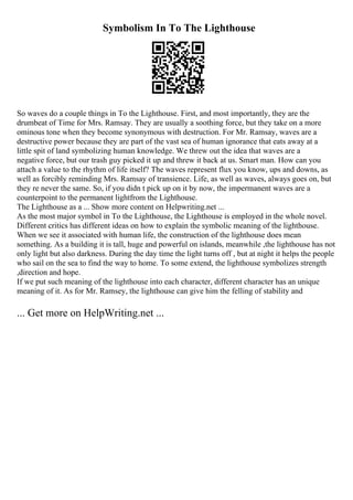Symbolism In To The Lighthouse
So waves do a couple things in To the Lighthouse. First, and most importantly, they are the
drumbeat of Time for Mrs. Ramsay. They are usually a soothing force, but they take on a more
ominous tone when they become synonymous with destruction. For Mr. Ramsay, waves are a
destructive power because they are part of the vast sea of human ignorance that eats away at a
little spit of land symbolizing human knowledge. We threw out the idea that waves are a
negative force, but our trash guy picked it up and threw it back at us. Smart man. How can you
attach a value to the rhythm of life itself? The waves represent flux you know, ups and downs, as
well as forcibly reminding Mrs. Ramsay of transience. Life, as well as waves, always goes on, but
they re never the same. So, if you didn t pick up on it by now, the impermanent waves are a
counterpoint to the permanent lightfrom the Lighthouse.
The Lighthouse as a ... Show more content on Helpwriting.net ...
As the most major symbol in To the Lighthouse, the Lighthouse is employed in the whole novel.
Different critics has different ideas on how to explain the symbolic meaning of the lighthouse.
When we see it associated with human life, the construction of the lighthouse does mean
something. As a building it is tall, huge and powerful on islands, meanwhile ,the lighthouse has not
only light but also darkness. During the day time the light turns off , but at night it helps the people
who sail on the sea to find the way to home. To some extend, the lighthouse symbolizes strength
,direction and hope.
If we put such meaning of the lighthouse into each character, different character has an unique
meaning of it. As for Mr. Ramsey, the lighthouse can give him the felling of stability and
... Get more on HelpWriting.net ...
 