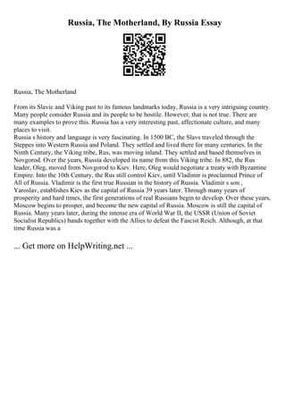 Russia, The Motherland, By Russia Essay
Russia, The Motherland
From its Slavic and Viking past to its famous landmarks today, Russia is a very intriguing country.
Many people consider Russia and its people to be hostile. However, that is not true. There are
many examples to prove this. Russia has a very interesting past, affectionate culture, and many
places to visit.
Russia s history and language is very fascinating. In 1500 BC, the Slavs traveled through the
Steppes into Western Russia and Poland. They settled and lived there for many centuries. In the
Ninth Century, the Viking tribe, Rus, was moving inland. They settled and based themselves in
Novgorod. Over the years, Russia developed its name from this Viking tribe. In 882, the Rus
leader, Oleg, moved from Novgorod to Kiev. Here, Oleg would negotiate a treaty with Byzantine
Empire. Into the 10th Century, the Rus still control Kiev, until Vladimir is proclaimed Prince of
All of Russia. Vladimir is the first true Russian in the history of Russia. Vladimir s son ,
Yaroslav, establishes Kiev as the capital of Russia 39 years later. Through many years of
prosperity and hard times, the first generations of real Russians begin to develop. Over these years,
Moscow begins to prosper, and become the new capital of Russia. Moscow is still the capital of
Russia. Many years later, during the intense era of World War II, the USSR (Union of Soviet
Socialist Republics) bands together with the Allies to defeat the Fascist Reich. Although, at that
time Russia was a
... Get more on HelpWriting.net ...
 