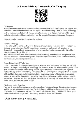 A Report Advising Isherwood s Car Company
Introduction
The aims of this report are to provide a report advising Isherwood s car company and suggest any
impact or a threat to their business. In this report I will be explaining a brief of future technology
such as web and mobile that will change future businesses over the next five years. This report
included information of future technology and the impact of businesses in the next five years.
Future technologies and the impact on the business
Future Technology
In the future, advances technology will change everyday life and businesses beyond recognition.
Looking ahead to the next 5 or 10 years, there s no question technology will continue to
dramatically alter our basic understanding of how to conduct businesses, our daily life ... Show
more content on Helpwriting.net ...
This connectivity will push other sub trends, such as creating opportunity for new products and
services. As we see some are already here today like: open innovation, social sentiment analysis,
new businesses, marketing and medicines.
Future Education and Technology
In the 21st century, technology has changed the way that we communicate teaching and learning
process. In the past decade Digital technology has taken the world and impact our daily lives. In the
past, students had to meet at the library to work together but now students can work together
without having to meet at the library after school. Online learning made a hugs different in student
s life and help them with gathering information s much more quickly. Students also can access
lessons at home while they couldn t attend the class. Most teachers use mobile applications and
website for classroom activities and lessons for students, so that they can access anywhere in the
world and to get ready for future lessons.
Retails and online shopping
Now s a day, most of the successful retailers are allows both the physical shopper to shop in store
and the internet shopper to shop online. Physical shopper will have a change to see the items in
person and try in on to make sure they fit on them. The internet shopper will benefit for shopping
online in anytime and anywhere. They usually buy items online and collect in
... Get more on HelpWriting.net ...
 