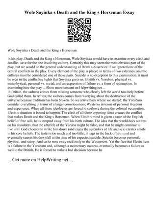 Wole Soyinka s Death and the King s Horseman Essay
Wole Soyinka s Death and the King s Horseman
In his play, Death and the King s Horseman, Wole Soyinka would have us examine every clash and
conflict, save for the one involving culture. Certainly this may seem the most obvious part of the
play, but we would do the general understanding of Death a disservice if we ignored one of the
central conflicts in the play. Every element of the play is placed in terms of two extremes, and the
cultures must be considered one of those pairs. Suicide is no exception to this examination; it must
be seen in the conflicting lights that Soyinka gives us: British vs. Yoruban, physical vs.
metaphysical, personal vs. social; and an expression of failure vs. a form of redemption. In
examining how the play ... Show more content on Helpwriting.net ...
In Britain, the sadness comes from missing someone who clearly left the world too early before
God called them. In Africa, the sadness comes from worrying about the destruction of the
universe because tradition has been broken. So we arrive back where we started; the Yorubans
consider everything in terms of a larger consciousness; Westerns in terms of personal freedom
and experience. When all these ideologies are forced to coalesce during the colonial occupation,
Elesin s situation is bound to happen. The clash of all these opposing ideas creates the conflict
that makes Death and the King s Horseman. When Elesin s mind is given a taste of the English
belief of free will, he is tempted away from his birth culture. The idea that the world does not rest
on his shoulders, that the afterlife of the Yoruba might be false, and that he might continue to
live until God chooses to strike him down (and enjoy the splendors of life and sex) creates a hole
in his core beliefs. The taste is too much and too little; it nags in the back of his mind and
eventually causes his downfall at the time of his expected suicide. Suicide becomes personal,
physical, and scary. And so he runs away recklessly to the Westerners. Yet the fact that Elesin lives
is a failure to the Yorubans and, although a momentary success, eventually becomes a failure as
well to the British. He is forced to make a bad decision because he
... Get more on HelpWriting.net ...
 