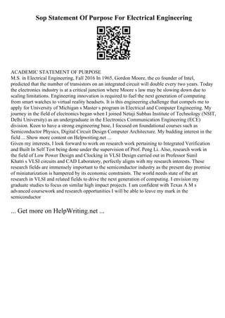 Sop Statement Of Purpose For Electrical Engineering
ACADEMIC STATEMENT OF PURPOSE
M.S. in Electrical Engineering, Fall 2016 In 1965, Gordon Moore, the co founder of Intel,
predicted that the number of transistors on an integrated circuit will double every two years. Today
the electronics industry is at a critical junction where Moore s law may be slowing down due to
scaling limitations. Engineering innovation is required to fuel the next generation of computing
from smart watches to virtual reality headsets. It is this engineering challenge that compels me to
apply for University of Michigan s Master s program in Electrical and Computer Engineering. My
journey in the field of electronics began when I joined Netaji Subhas Institute of Technology (NSIT,
Delhi University) as an undergraduate in the Electronics Communication Engineering (ECE)
division. Keen to have a strong engineering base, I focused on foundational courses such as
Semiconductor Physics, Digital Circuit Design Computer Architecture. My budding interest in the
field ... Show more content on Helpwriting.net ...
Given my interests, I look forward to work on research work pertaining to Integrated Verification
and Built In Self Test being done under the supervision of Prof. Peng Li. Also, research work in
the field of Low Power Design and Clocking in VLSI Design carried out in Professor Sunil
Khatri s VLSI circuits and CAD Laboratory, perfectly aligns with my research interests. These
research fields are immensely important to the semiconductor industry as the present day promise
of miniaturization is hampered by its economic constraints. The world needs state of the art
research in VLSI and related fields to drive the next generation of computing. I envision my
graduate studies to focus on similar high impact projects. I am confident with Texas A M s
advanced coursework and research opportunities I will be able to leave my mark in the
semiconductor
... Get more on HelpWriting.net ...
 