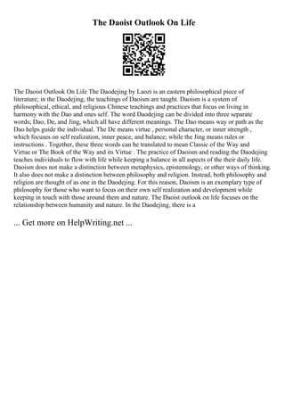 The Daoist Outlook On Life
The Daoist Outlook On Life The Daodejing by Laozi is an eastern philosophical piece of
literature; in the Daodejing, the teachings of Daoism are taught. Daoism is a system of
philosophical, ethical, and religious Chinese teachings and practices that focus on living in
harmony with the Dao and ones self. The word Daodejing can be divided into three separate
words; Dao, De, and Jing, which all have different meanings. The Dao means way or path as the
Dao helps guide the individual. The De means virtue , personal character, or inner strength ,
which focuses on self realization, inner peace, and balance; while the Jing means rules or
instructions . Together, these three words can be translated to mean Classic of the Way and
Virtue or The Book of the Way and its Virtue . The practice of Daoism and reading the Daodejing
teaches individuals to flow with life while keeping a balance in all aspects of the their daily life.
Daoism does not make a distinction between metaphysics, epistemology, or other ways of thinking.
It also does not make a distinction between philosophy and religion. Instead, both philosophy and
religion are thought of as one in the Daodejing. For this reason, Daoism is an exemplary type of
philosophy for those who want to focus on their own self realization and development while
keeping in touch with those around them and nature. The Daoist outlook on life focuses on the
relationship between humanity and nature. In the Daodejing, there is a
... Get more on HelpWriting.net ...
 
