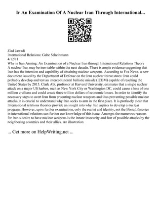 Ir An Examination Of A Nuclear Iran Through International...
Ziad Jawadi
International Relations: Gabe Scheinmann
4/12/11
Why is Iran Arming: An Examination of a Nuclear Iran through International Relations Theory
A nuclear Iran may be inevitable within the next decade. There is ample evidence suggesting that
Iran has the intention and capability of obtaining nuclear weapons. According to Fox News, a new
document issued by the Department of Defense on the Iran nuclear threat states: Iran could
probably develop and test an intercontinental ballistic missile (ICBM) capable of reaching the
United States by 2015. Clark Abt, professor at Harvard University, estimates that a single nuclear
attack on a major US harbor, such as New York City or Washington DC, could cause a loss of one
million civilians and could create three trillion dollars of economic losses. In order to identify the
necessary steps to avert Iran from procuring nuclear weapons and thus preventing possible nuclear
attacks, it is crucial to understand why Iran seeks to arm in the first place. It is profusely clear that
International relations theories provide an insight into why Iran aspires to develop a nuclear
program. However, upon further examination, only the realist and identity, not the liberal, theories
in international relations can further our knowledge of this issue. Amongst the numerous reasons
for Iran s desire to have nuclear weapons is the innate insecurity and fear of possible attacks by the
neighboring countries and their allies. An illustration
... Get more on HelpWriting.net ...
 