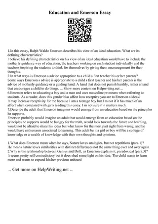 Education and Emerson Essay
1.In this essay, Ralph Waldo Emerson describes his view of an ideal education. What are its
defining characteristics?
I believe his defining characteristics on his view of an ideal education would have to include the
motherly guidance way of education, the teachers working on each student individually and the
teachers inspiring the students to think for themselves by giving them encouragement for their
thoughts.
2.In what ways is Emerson s advice appropriate to a child s first teacher his or her parents?
Some ways Emerson s advice is appropriate to a child s first teacher and his/her parents is the
advice of motherly guidance or a guiding hand. A hand that does not punish harshly, rather a hand
that encourages a child to do things, ... Show more content on Helpwriting.net ...
6.Emerson refers to educating a boy and a man and uses masculine pronouns when referring to
students. As a reader, does this gender bias affect how receptive you are to Emerson s ideas?
It may increase receptivity for me because I am a teenage boy but I m not if it has much of an
affect when compared with girls reading this essay. I m not sure if it matters much.
7.Describe the adult that Emerson imagines would emerge from an education based on the principles
he supports.
Emerson probably would imagine an adult that would emerge from an education based on the
principles he supports would be hungry for the truth, would look towards the future and learning,
would not be afraid to share his ideas but what know for the most part right from wrong, and he
would have enthusiasm associated to learning. This adult be it a girl or boy will be a college of
knowledge or a wealth of knowledge with their own thoughts and opinions.
1.What does Emerson mean when he says, Nature loves analogies, but not repetitions (para.1)?
He means nature loves similarities with distinct differences not the same thing over and over again.
2.Why is the relationship between Genius and Drill, as Emerson explains it, paradoxical (para.3)?
It seems pretty self contradictory but it does shed some light on his idea. The child wants to learn
more and wants to expand his/her previous unheard
... Get more on HelpWriting.net ...
 