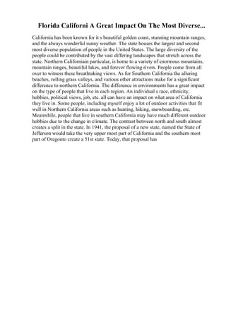 Florida Californi A Great Impact On The Most Diverse...
California has been known for it s beautiful golden coast, stunning mountain ranges,
and the always wonderful sunny weather. The state houses the largest and second
most diverse population of people in the United States. The large diversity of the
people could be contributed by the vast differing landscapes that stretch across the
state. Northern Californiain particular, is home to a variety of enormous mountains,
mountain ranges, beautiful lakes, and forever flowing rivers. People come from all
over to witness these breathtaking views. As for Southern California the alluring
beaches, rolling grass valleys, and various other attractions make for a significant
difference to northern California. The difference in environments has a great impact
on the type of people that live in each region. An individual s race, ethnicity,
hobbies, political views, job, etc. all can have an impact on what area of California
they live in. Some people, including myself enjoy a lot of outdoor activities that fit
well in Northern California areas such as hunting, hiking, snowboarding, etc.
Meanwhile, people that live in southern California may have much different outdoor
hobbies due to the change in climate. The contrast between north and south almost
creates a split in the state. In 1941, the proposal of a new state, named the State of
Jefferson would take the very upper most part of California and the southern most
part of Oregonto create a 51st state. Today, that proposal has
 