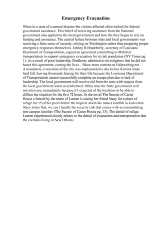 Emergency Evacuation
When in a state of a natural disaster the victims affected often looked for federal
government assistance. This belief of receiving assistance from the National
government also applied to the local government and how the they began to rely on
funding and assistance. The central failure between state and local governments was
receiving a false sense of security, relying on Washington rather than preparing proper
emergency responses themselves. Johnny B Bradeberry, secretary of Louisiana
Deartment of Transportation, signed an agreement committing to Mobilize
transportation to support emergency evacuation for at risk population (NY Times pg
1). As a result of poor leadership, Bradberry admitted to investigators that he did not
honor this agreement, costing the lives... Show more content on Helpwriting.net ...
A mandatory evacuation of the city was implemented a day before Katrina made
land fall, leaving thousands fearing for their life because the Louisiana Department
of Transportation cannot successfully complete an escape plan due to lack of
leadership. The local government will receive aid from the state with request from
the local government when overwhelmed. Often time the State government will
not intervene immediately because it I expected of the localities to be able to
diffuse the situation for the first 72 hours. In the novel The Secrets of Carter
House a female by the name of Lauren is asking her friend Stacy for a place of
refuge for 15 of her peers before the tropical storm Ike makes landfall in Galveston.
Stacy states that, we can t handle the security risk that comes with accommodating
non campus families (The Secrets of Carter House pg. 15). The denial of refuge
Lauren experienced closely relates to the denial of evacuation and transportation that
the civilians living in New Orleans
 