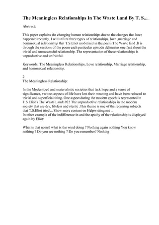 The Meaningless Relationships In The Waste Land By T. S....
Abstract:
This paper explains the changing human relationships due to the changes that have
happened recently. I will utilize three types of relationships, love ,marriage and
homosexual relationship that T.S.Eliot mobilized in the poem The Waste land .It is
through the sections of the poem each particular episode delineates one fact about the
trivial and unsuccessful relationship .The representation of these relationships is
unproductive and unfruitful.
Keywords: The Meaningless Relationships, Love relationship, Marriage relationship,
and homosexual relationship.
2
The Meaningless Relationship:
In the Modernized and materialistic societies that lack hope and a sense of
significance, various aspects of life have lost their meaning and have been reduced to
trivial and superficial thing. One aspect during the modern epoch is represented in
T.S.Eliot s The Waste Land1922 The unproductive relationships in the modern
society that are dry, lifeless and sterile .This theme is one of the recurring subjects
that T.S.Eliot tried... Show more content on Helpwriting.net ...
In other example of the indifference in and the apathy of the relationship is displayed
again by Eliot:
What is that noise? what is the wind doing ? Nothing again nothing You know
nothing ? Do you see nothing ? Do you remember? Nothing
 