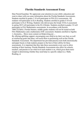 Florida Standards Assessment Essay
Dear Parent/Guardian: We appreciate your attention in your child s education and
want to share with you some information about the Florida Standards Assessments.
Students enrolled in grades 3 10 will participate in FSA ELA assessments. All
students will participate in ELA Reading. Students enrolled in grades 4 10 will
participate in ELA Writing. Students who did not pass the Grade 10 ELA assessment
in spring 2015 will participate in the ELA Retake. Students enrolled in grades 3 8 will
participate in FSA Mathematics assessments. In accordance with Section
1008.22(3)(b)1, Florida Statutes, middle grades students will not be tested on both
FSA Mathematics and a mathematics EOC assessment. Students enrolled in Algebra
1, Geometry,... Show more content on Helpwriting.net ...
By offering uplifiting support, encouraging your child to try their very best, as well
as reinforcing goals and ideas, will assist them in performing well on the Florida
Standards Assessment. The department has provided practice tests both electronically
and paper based, to help students prepare to the best of their ability for these
assessments. It is important that they take these assessments every year to allow
tracking of their learning. Florida Standards Assessments also allow for schools,
teachers, and parents to see what level each student is on, which gives them more
insight to determining whether they need help in a specific subject (i.e. Math,
Reading, or
 