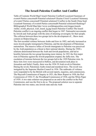 The Israeli Palestine Conflict And Conflict
Table of Contents World Map3 Israeli Palestine Conflict4 Location4 Summary of
events4 Parties concerned4 Potential solutions4 Ukraine Crisis5 Location5 Summary
of events5 Parties concerned5 Potential solutions5 Conflict in the South China Sea6
Location6 Summary of events6 Parties concerned6 Potential solutions6 Rankings7
Bibliography8 World Map http://www.worldmapsonline.com/images/murals
/miller_world_physical_wall_mural_lg.jpg Israeli Palestine Conflict The Israeli
Palestine conflict is an ongoing conflict that began in 1947. Nationalist movements
by Jewish and Arab groups with the aims of attaining sovereignty for their people.
The collision between these two groups led to the development of... Show more
content on Helpwriting.net ...
The first recorded violence between Arabs and Jews in 1882, and only increased as
more Jewish people immigrated to Palestine, and the development of Palestinian
nationalism. The massive influx of Jewish immigrants to Palestine was perceived
by the Arab population as a threat to their national identity. During the 1920 s
relations deteriorated between the Arab and Jewish populations, and led to
hostility between the two group becoming more intense. In 1921 the first major
riots in Palestine against the Jewish population erupted, the Jaffa riots. The
escalation of tensions between the two groups led to the 1929 Palestine riots. In
these riots Jews were massacred in Hebron, and devastation took place in
Jerusalem and Safed. Finally, there was the 1936 39 Arab revolt in Palestine.
During the revolt, Palestinian Arabs rioted and murdered Jews. The revolt was
instigated by the Supreme Muslim Council in 1936. The outbreaks of violence
were responded to by the British with several reports, inquiries, and commissions.
The Haycraft Commission of Inquiry in 1921, the Shaw Report in 1930, the Peel
Commission of 1936 37, the Woodhead Commission of 1938, and the White Paper
of 1939. A two state solution was proposed as an end to the conflict in the Peel
Commission, and was the first to do so. The proposed solution was to separate
Palestine into two states, one Jewish state and one Arab
 