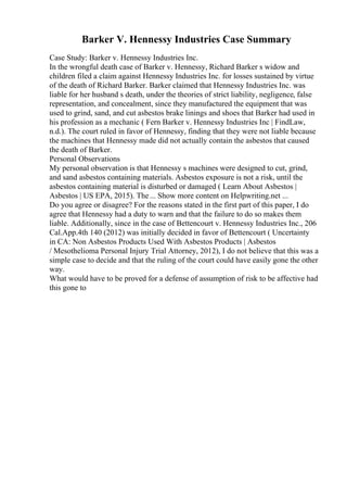 Barker V. Hennessy Industries Case Summary
Case Study: Barker v. Hennessy Industries Inc.
In the wrongful death case of Barker v. Hennessy, Richard Barker s widow and
children filed a claim against Hennessy Industries Inc. for losses sustained by virtue
of the death of Richard Barker. Barker claimed that Hennessy Industries Inc. was
liable for her husband s death, under the theories of strict liability, negligence, false
representation, and concealment, since they manufactured the equipment that was
used to grind, sand, and cut asbestos brake linings and shoes that Barker had used in
his profession as a mechanic ( Fern Barker v. Hennessy Industries Inc | FindLaw,
n.d.). The court ruled in favor of Hennessy, finding that they were not liable because
the machines that Hennessy made did not actually contain the asbestos that caused
the death of Barker.
Personal Observations
My personal observation is that Hennessy s machines were designed to cut, grind,
and sand asbestos containing materials. Asbestos exposure is not a risk, until the
asbestos containing material is disturbed or damaged ( Learn About Asbestos |
Asbestos | US EPA, 2015). The... Show more content on Helpwriting.net ...
Do you agree or disagree? For the reasons stated in the first part of this paper, I do
agree that Hennessy had a duty to warn and that the failure to do so makes them
liable. Additionally, since in the case of Bettencourt v. Hennessy Industries Inc., 206
Cal.App.4th 140 (2012) was initially decided in favor of Bettencourt ( Uncertainty
in CA: Non Asbestos Products Used With Asbestos Products | Asbestos
/ Mesothelioma Personal Injury Trial Attorney, 2012), I do not believe that this was a
simple case to decide and that the ruling of the court could have easily gone the other
way.
What would have to be proved for a defense of assumption of risk to be affective had
this gone to
 
