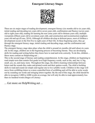 Emergent Literacy Stages
There are six major stages of reading development; emergent literacy (six months old to six years old),
initial reading and decoding (six years old to seven years old), confirmation and fluency (seven years
old to eight years old), reading for learning the new (nine years old to thirteen years old), multiple
viewpoints (fifteen years old to seventeen years old), and construction and reconstruction (eighteen
years old and up) (Evans, 2014). Although all children develop at deferent paces, most of children s
development occurs in the first five to eight years of their life. In these beginning years, they go
through the emergent literacy stage, initial reading and decoding stage, and the confirmation and
fluency stage.
The emergent literacy stage takes place when the child is around six months old until about six years
old. In this stage, children are in the beginning process of becoming literate. They are developing
skills for reading and writing before they know how to read and write correctly. To do this, children ...
Show more content on Helpwriting.net ...
This is the second stage of literacy and reading comprehension. In this stage, children are beginning to
read simple texts that contain first grade level high frequency words, such as the, and, but, it, big,
small, yes, no, and many more. Throughout this stage, the child is learning relationships between
letters and the sounds they make and printed words and their spoken words. The child is building
skills to read and sound out simple and regular one to two syllable words. Children in this stage will
move from scribbling letters to a more controlled form of scribbling and will be able to write words
out by sounding out words and stringing letters together. By the end of this stage, the child should be
able to recognize 2,000 to 4,000 words on average, but will only be able to read approximately less
than six hundred words (Stages of Literacy
... Get more on HelpWriting.net ...
 