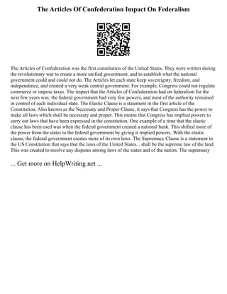 The Articles Of Confederation Impact On Federalism
The Articles of Confederation was the first constitution of the United States. They were written during
the revolutionary war to create a more unified government, and to establish what the national
government could and could not do. The Articles let each state keep sovereignty, freedom, and
independence, and created a very weak central government. For example, Congress could not regulate
commerce or impose taxes. The impact that the Articles of Confederation had on federalism for the
next few years was: the federal government had very few powers, and most of the authority remained
in control of each individual state. The Elastic Clause is a statement in the first article of the
Constitution. Also known as the Necessary and Proper Clause, it says that Congress has the power to
make all laws which shall be necessary and proper. This means that Congress has implied powers to
carry out laws that have been expressed in the constitution. One example of a time that the elastic
clause has been used was when the federal government created a national bank. This shifted more of
the power from the states to the federal government by giving it implied powers. With the elastic
clause, the federal government creates more of its own laws. The Supremacy Clause is a statement in
the US Constitution that says that the laws of the United States... shall be the supreme law of the land.
This was created to resolve any disputes among laws of the states and of the nation. The supremacy
... Get more on HelpWriting.net ...
 