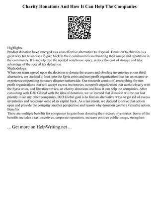 Charity Donations And How It Can Help The Companies
Highlights
Product donation have emerged as a cost effective alternative to disposal. Donation to charities is a
great way for businesses to give back to their communities and building their image and reputation in
the community. It also help free the needed warehouse space, reduce the cost of storage and take
advantage of the special tax deduction.
Methodology
When our team agreed upon the decision to donate the excess and obsolete inventories as our third
alternative, we decided to look into the Syria crisis and non profit organization that has an extensive
experience responding to nature disaster nationwide. Our research consist of, researching for non
profit organizations that will accept excess inventories, nonprofit organization that works closely with
the Syria crisis, and literature review on charity donations and how it can help the companies. After
consulting with DJO Global with the idea of donation, we ve learned that donation will be our last
priority. Like any other companies, DJO Global goal is to find an alternative ways to get rid of excess
inventories and recapture some of its capital back. As a last resort, we decided to leave that option
open and provide the company another perspective and reason why donation can be a valuable option.
Benefits
There are multiple benefits for companies to gain from donating their excess inventories. Some of the
benefits includes a tax incentives, corporate reputation, increase positive public image, strengthen
... Get more on HelpWriting.net ...
 
