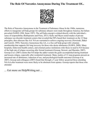 The Role Of Narcotics Anonymous During The Treatment Of...
The Role of Narcotics Anonymous in the Treatment of Substance Abuse In the 1940s, numerous
efforts to inaugurate self help groups for substance abusers were made throughout America, but failure
prevailed (NAWS 1998, Stone 1997). The self help concept is related directly with the individual s
sense of responsibility (Raftopoulos and Flora, 2011). Kelly and Myers noted studies of private
substance use disorder treatment centers that revealed that 90% based their treatment on the 12 Step
principles, thus aftercare like AA/ NA are warranted to achieve ongoing recovery (Nowinski, Baker
and Carroll, 1995). Narcotics Anonymous like AA, is a free self help group with voluntary
membership that supports life long recovery for those who desire abstinence (NAWS, 2008). Many
hospitals, behavioral health centers, and criminal justice institutions refer those in need to NA because
of the high rate of relapse occurring after formal treatment (Gossop, Stewart, and Marsden, 2007).
Gossop et al. (2007) claims that NA helps the addict sustain the goals accomplished during treatment
and lessens relapse, especially after residential treatment. Many studies of 12 step programs present an
increased rate of abstinence, reduction of use, and psychological health outcomes (Gossop et at.
2007). Gossop and colleagues (2007) found that through a 5 year follow up period those attending
NA/AA after treatment were more likely to be abstinent from opiates. Gossop reports that those who
attended
... Get more on HelpWriting.net ...
 