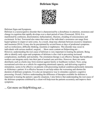 Delirium Signs
Delirium Signs and Symptoms
Delirium is a neurocognitive disorder that is characterized by a disturbance in attention, awareness and
change in cognition that rapidly develops over a short period of time (Townsend, 2014). It is
manifested by confusion, disorientation, hallucinations, illusions, clouding of consciousness and
excitement. In fact, Townsend also states that some of the individual s awareness can range from
hypervigilance to stupor or semi coma. As a result, sleep may alternate between excessive sleepiness
and insomnia (2014). It may also be precipitated by several hours or days of prodromal symptoms
such as restlessness, difficulty thinking, insomnia or nightmares. This disorder may occur in
individuals with serious medical, surgical, ... Show more content on Helpwriting.net ...
However, understanding the root cause of delirium is very important in treating the patients. Being
able to identify early signs and symptoms of delirium is also vital in preventing increased
complications, morbidity and mortality. The orientation therapy is an effective therapy that healthcare
workers can integrate easily into their part of normal care activities. However, there are some
drawbacks such as clients may form mistrust against family or healthcare workers. Next, using
recreational activities as a vehicle for supporting attentional capacity, and delivering cognitive
stimulation, seems to be effective on patients with preexisting medical condition particularly dementia
or Alzheimer s patient. It is effective because it can help reduce the worsening and shorten the
duration of delirium symptoms. It is also an inexpensive way to stimulate a patient s cognitive
processing. Overall, I believe understanding the difference of therapies available for delirium is
important in treating the patient s specific situations. I also believe that understanding the root cause of
the delirium symptoms exhibited by a client will help treat the patients accurately and improve their
symptoms
... Get more on HelpWriting.net ...
 