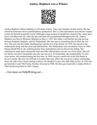Audrey Hepburn was a Winner
Audrey Hepburn Audrey Hepburn is a Grammy, Emmy, Tony, and Academy Award winner. She has
starred in numerous movies and Broadway productions. She is a film and fashion icon and has created
a name for herself around the world. Although a large amount of people have heard of her, many don t
know a lot about her life, what she did, and what she accomplished throughout her life. Audrey
Hepburn was born in Brussels, Belgium on May 4, 1929. Her father s job had her moving moving
between England, Belgium, and the Netherlands. She was sent to a boarding school when she was
five. The next year her father abandoned her and the rest of her family. In 1939, she moved to the
Netherlands along with her mom and half brothers. The Netherlands were invaded by Nazis in 1940.
During World War II, she suffered greatly from malnutrition and was forced into hiding. She
continued to study dance during this time and often offered dance lessons out of her home. She and
her family moved to Amsterdam once the war was over. In Amsterdam, she studied ballet. To earn
extra money, she modeled during her free time. In 1948, she got a small role in the film Dutch in
Seven Lessons. She also moved back to London that year, where she was given a dance scholarship.
Since she didn t have much training in dance, she decided it wasn t the right thing for her. In 1954 she
got married to actor Mel Ferrer, but they divorced in 1968. She then got remarried to Andrea Dotti in
1969 and divorced him in 1982. Audrey
... Get more on HelpWriting.net ...
 