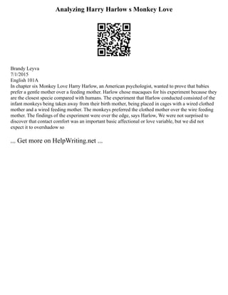 Analyzing Harry Harlow s Monkey Love
Brandy Leyva
7/1/2015
English 101A
In chapter six Monkey Love Harry Harlow, an American psychologist, wanted to prove that babies
prefer a gentle mother over a feeding mother. Harlow chose macaques for his experiment because they
are the closest specie compared with humans. The experiment that Harlow conducted consisted of the
infant monkeys being taken away from their birth mother, being placed in cages with a wired clothed
mother and a wired feeding mother. The monkeys preferred the clothed mother over the wire feeding
mother. The findings of the experiment were over the edge, says Harlow, We were not surprised to
discover that contact comfort was an important basic affectional or love variable, but we did not
expect it to overshadow so
... Get more on HelpWriting.net ...
 