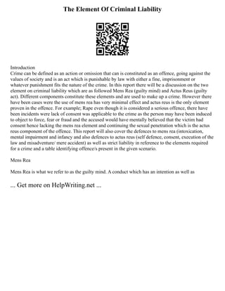 The Element Of Criminal Liability
Introduction
Crime can be defined as an action or omission that can is constituted as an offence, going against the
values of society and is an act which is punishable by law with either a fine, imprisonment or
whatever punishment fits the nature of the crime. In this report there will be a discussion on the two
element on criminal liability which are as followed Mens Rea (guilty mind) and Actus Reus (guilty
act). Different components constitute these elements and are used to make up a crime. However there
have been cases were the use of mens rea has very minimal effect and actus reus is the only element
proven in the offence. For example; Rape even though it is considered a serious offence, there have
been incidents were lack of consent was applicable to the crime as the person may have been induced
to object to force, fear or fraud and the accused would have mentally believed that the victim had
consent hence lacking the mens rea element and continuing the sexual penetration which is the actus
reus component of the offence. This report will also cover the defences to mens rea (intoxication,
mental impairment and infancy and also defences to actus reus (self defence, consent, execution of the
law and misadventure/ mere accident) as well as strict liability in reference to the elements required
for a crime and a table identifying offence/s present in the given scenario.
Mens Rea
Mens Rea is what we refer to as the guilty mind. A conduct which has an intention as well as
... Get more on HelpWriting.net ...
 