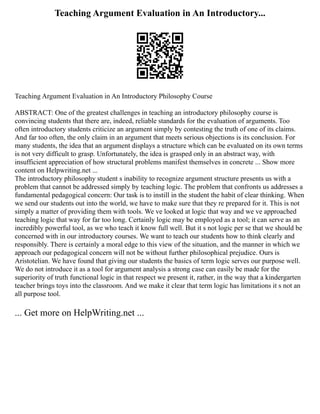 Teaching Argument Evaluation in An Introductory...
Teaching Argument Evaluation in An Introductory Philosophy Course
ABSTRACT: One of the greatest challenges in teaching an introductory philosophy course is
convincing students that there are, indeed, reliable standards for the evaluation of arguments. Too
often introductory students criticize an argument simply by contesting the truth of one of its claims.
And far too often, the only claim in an argument that meets serious objections is its conclusion. For
many students, the idea that an argument displays a structure which can be evaluated on its own terms
is not very difficult to grasp. Unfortunately, the idea is grasped only in an abstract way, with
insufficient appreciation of how structural problems manifest themselves in concrete ... Show more
content on Helpwriting.net ...
The introductory philosophy student s inability to recognize argument structure presents us with a
problem that cannot be addressed simply by teaching logic. The problem that confronts us addresses a
fundamental pedagogical concern: Our task is to instill in the student the habit of clear thinking. When
we send our students out into the world, we have to make sure that they re prepared for it. This is not
simply a matter of providing them with tools. We ve looked at logic that way and we ve approached
teaching logic that way for far too long. Certainly logic may be employed as a tool; it can serve as an
incredibly powerful tool, as we who teach it know full well. But it s not logic per se that we should be
concerned with in our introductory courses. We want to teach our students how to think clearly and
responsibly. There is certainly a moral edge to this view of the situation, and the manner in which we
approach our pedagogical concern will not be without further philosophical prejudice. Ours is
Aristotelian. We have found that giving our students the basics of term logic serves our purpose well.
We do not introduce it as a tool for argument analysis a strong case can easily be made for the
superiority of truth functional logic in that respect we present it, rather, in the way that a kindergarten
teacher brings toys into the classroom. And we make it clear that term logic has limitations it s not an
all purpose tool.
... Get more on HelpWriting.net ...
 