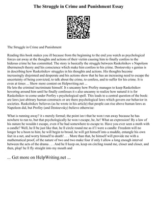 The Struggle in Crime and Punishment Essay
The Struggle in Crime and Punishment
Reading this book makes you ill because from the beginning to the end you watch as psychological
forces eat away at the thoughts and actions of their victim causing him to finally confess to the
hideous crime he has committed. The story is basically the struggle between Raskolnikov s Napoleon
übermensch theory and his conscience which make him confess to his crime. Dostoevsky s genius is
in describing how Raskolnikov struggles in his thoughts and actions. His thoughts become
increasingly disjointed and desperate and his actions show that he has an increasing need to escape the
uncertainty of being convicted, to talk about the crime, to confess, and to suffer for his crime. It is
even at times ... Show more content on Helpwriting.net ...
He lets the criminal incriminate himself. It s uncanny how Profiry manages to keep Raskolnikov
hovering around him until he finally confesses it s also uncanny to realize how natural it is for
Raskolnikov to come under Porfiry s psychological spell. This leads to a central question of the book:
are laws just abitrary human constructs or are there psychological laws which govern our behavior in
societies. Raskolnikov believes (as he wrote in his article) that people can rise above human laws as
Napoleon did, but Profiry (and Dostoevsky) believe otherwise:
What is running away? it s merely formal; the point isn t that he won t run away because he has
nowhere to run to, but that psychologically he won t escape, he, he! What an expression! By a law of
his nature he wouldn t escape, even if he had somewhere to escape to. Have you ever seen a moth with
a candle? Well, he ll be just like that, he ll circle round me as if I were a candle: Freedom will no
longer be a boon to him; he will begin to brood, he will get himself into a muddle, entangle his own
feet in a net, and worry himself to death! . . . More than that, he himself will provide me with a
mathematical proof, of the nature of two and two make four if only I allow a long enough interval
between the acts of the drama . . . And he ll keep on, keep on circling round me, closer and closer, and
then, plop! he ll fly straight into my mouth and
... Get more on HelpWriting.net ...
 
