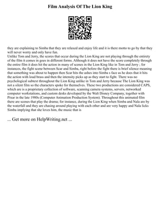 Film Analysis Of The Lion King
they are explaining to Simba that they are relaxed and enjoy life and it is there motto to go by that they
will never worry and only have fun.
Unlike Tom and Jerry, the scores that occur during the Lion King are not playing through the entirety
of the film it comes in goes in different forms. Although it does not have the score completely through
the entire film it does hit the action in many of scenes in the Lion King like in Tom and Jerry ; for
instances, the fight scene between Scar and Simba, right before the fight there is brief silence meaning
that something was about to happen then Scar hits the ashes into Simba s face as he does that it hits
the action with loud brass and then the intensity picks up as they start to fight. There was no
psychological subtext throughout the Lion King unlike in Tom and Jerry because The Lion King was
not a silent film so the characters spoke for themselves. These two productions are considered CAPS,
which are is a proprietary collection of software, scanning camera systems, servers, networked
computer workstations, and custom desks developed by the Walt Disney Company, together with
Pixar in the late 1980s (Computer Animation Production System). Throughout this animated film
there are scenes that play the drama; for instance, during the Lion King when Simba and Nala are by
the waterfall and they are chasing around playing with each other and are very happy and Nala licks
Simba implying that she loves him, the music that is
... Get more on HelpWriting.net ...
 