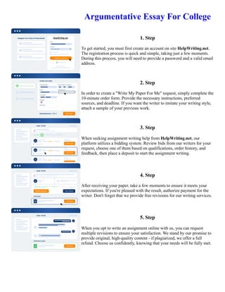 Argumentative Essay For College
1. Step
To get started, you must first create an account on site HelpWriting.net.
The registration process is quick and simple, taking just a few moments.
During this process, you will need to provide a password and a valid email
address.
2. Step
In order to create a "Write My Paper For Me" request, simply complete the
10-minute order form. Provide the necessary instructions, preferred
sources, and deadline. If you want the writer to imitate your writing style,
attach a sample of your previous work.
3. Step
When seeking assignment writing help from HelpWriting.net, our
platform utilizes a bidding system. Review bids from our writers for your
request, choose one of them based on qualifications, order history, and
feedback, then place a deposit to start the assignment writing.
4. Step
After receiving your paper, take a few moments to ensure it meets your
expectations. If you're pleased with the result, authorize payment for the
writer. Don't forget that we provide free revisions for our writing services.
5. Step
When you opt to write an assignment online with us, you can request
multiple revisions to ensure your satisfaction. We stand by our promise to
provide original, high-quality content - if plagiarized, we offer a full
refund. Choose us confidently, knowing that your needs will be fully met.
Argumentative Essay For College Argumentative Essay For College
 