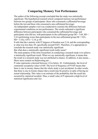Comparing Memory Test Performance
The author of the following excerpt concluded that the study was statistically
significant. The hypothetical research article compared memory test performance
between two groups of participants: those who consumed a caffeinated beverage
before the test and those who consumed a non caffeinated beverage:
An independent samples t test was conducted to examine the difference between
experimental conditions on test performance. The results indicated a significant
difference between participants who consumed the caffeinated beverage and
participants who did not, with participants in the caffeinated group (M = 7.64, SD =
2.41) performing worse than participants in the non caffeinated group (M = 9.81,
SD = 3.16), t (97) = 2.14, p .05.
It tells that the t statistic with 97 degrees of freedom was 2.14, and the corresponding
p value was less than .05, specifically around 0.035. Therefore, it is appropriate to
conclude the research study was statistically significant.
But what does a statistically significant result really mean?
The main purpose of the most researchers in conducting a research study is to achieve
a statistically significant result. When we say statistically significant, it means that
the result in a research study was not attributed to chance. In addition, it also means ...
Show more content on Helpwriting.net ...
P value represents a decimal between 1.0 to below .01. Unfortunately, the level of
commonly accepted p value is 0.05. The level of frequency of P 0.05 means that
there is one in twenty chance that the whole study is just accidental. In other words,
that there is one in twenty chance that a result may be positive in spite of having no
actual relationship. This value is an estimate of the probability that the result has
occurred by statistical accident. Thus, a small value of P represents a high level of
statistical significance and vice
 