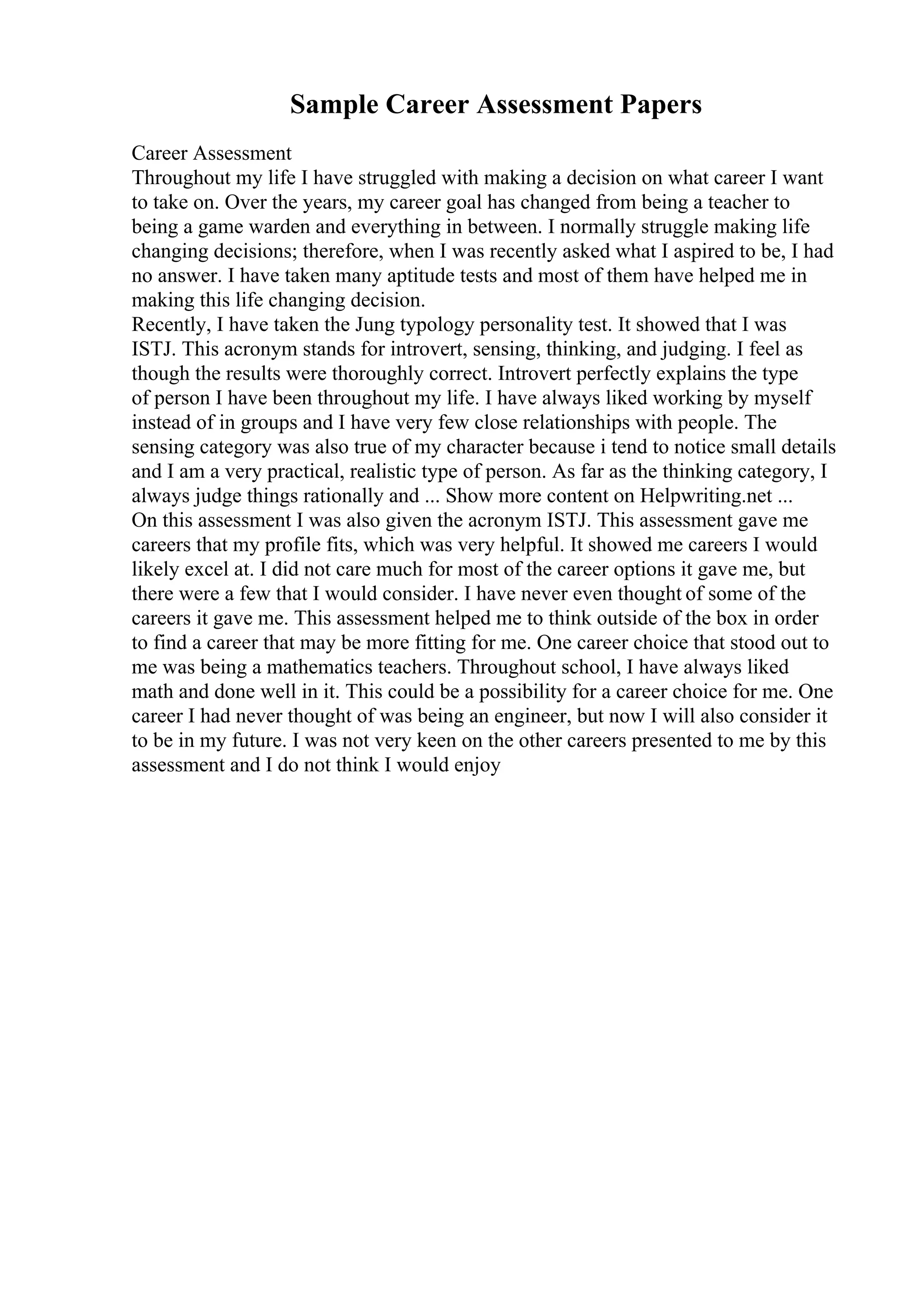 Sample Career Assessment Papers
Career Assessment
Throughout my life I have struggled with making a decision on what career I want
to take on. Over the years, my career goal has changed from being a teacher to
being a game warden and everything in between. I normally struggle making life
changing decisions; therefore, when I was recently asked what I aspired to be, I had
no answer. I have taken many aptitude tests and most of them have helped me in
making this life changing decision.
Recently, I have taken the Jung typology personality test. It showed that I was
ISTJ. This acronym stands for introvert, sensing, thinking, and judging. I feel as
though the results were thoroughly correct. Introvert perfectly explains the type
of person I have been throughout my life. I have always liked working by myself
instead of in groups and I have very few close relationships with people. The
sensing category was also true of my character because i tend to notice small details
and I am a very practical, realistic type of person. As far as the thinking category, I
always judge things rationally and ... Show more content on Helpwriting.net ...
On this assessment I was also given the acronym ISTJ. This assessment gave me
careers that my profile fits, which was very helpful. It showed me careers I would
likely excel at. I did not care much for most of the career options it gave me, but
there were a few that I would consider. I have never even thought of some of the
careers it gave me. This assessment helped me to think outside of the box in order
to find a career that may be more fitting for me. One career choice that stood out to
me was being a mathematics teachers. Throughout school, I have always liked
math and done well in it. This could be a possibility for a career choice for me. One
career I had never thought of was being an engineer, but now I will also consider it
to be in my future. I was not very keen on the other careers presented to me by this
assessment and I do not think I would enjoy
 