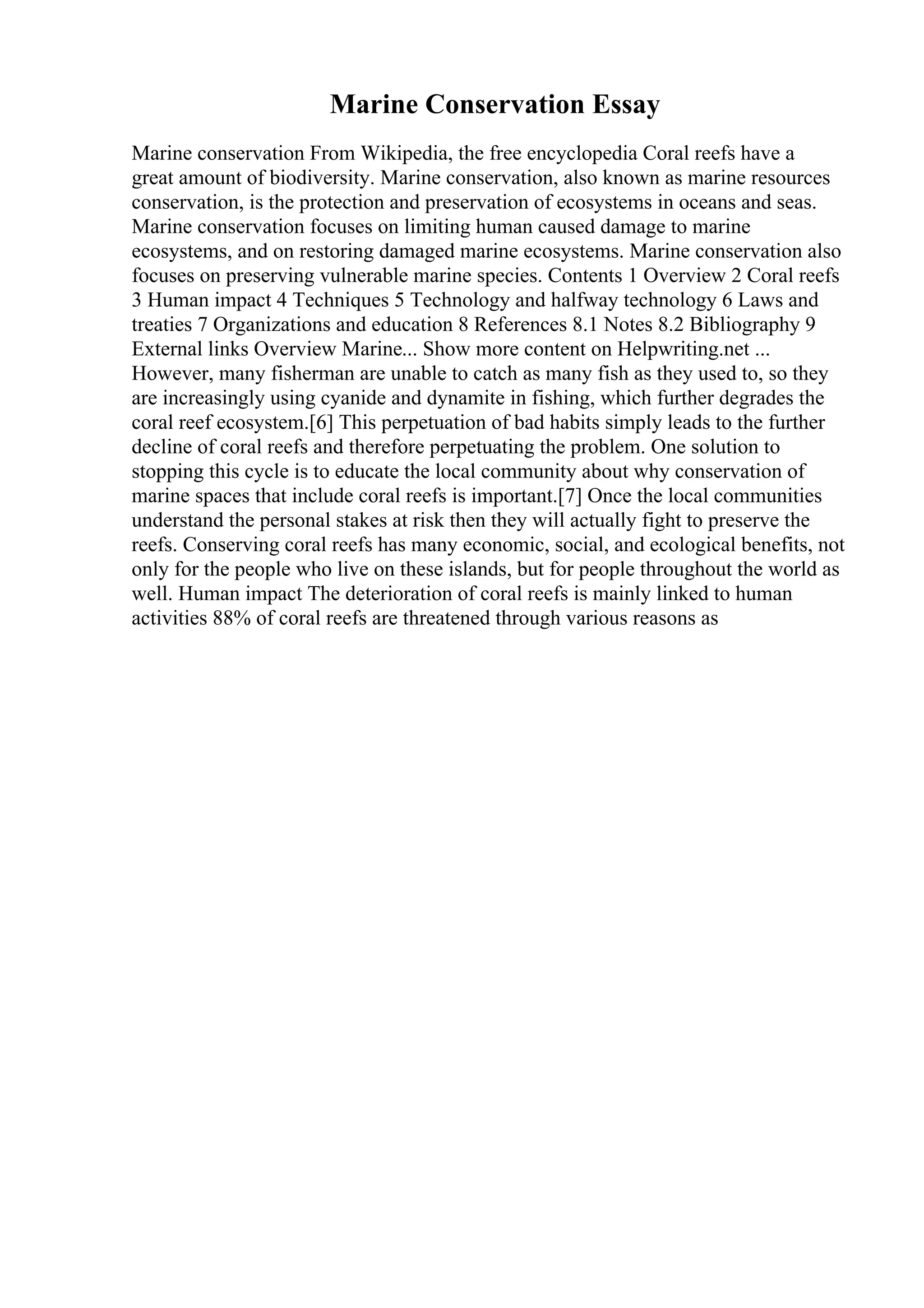 Marine Conservation Essay
Marine conservation From Wikipedia, the free encyclopedia Coral reefs have a
great amount of biodiversity. Marine conservation, also known as marine resources
conservation, is the protection and preservation of ecosystems in oceans and seas.
Marine conservation focuses on limiting human caused damage to marine
ecosystems, and on restoring damaged marine ecosystems. Marine conservation also
focuses on preserving vulnerable marine species. Contents 1 Overview 2 Coral reefs
3 Human impact 4 Techniques 5 Technology and halfway technology 6 Laws and
treaties 7 Organizations and education 8 References 8.1 Notes 8.2 Bibliography 9
External links Overview Marine... Show more content on Helpwriting.net ...
However, many fisherman are unable to catch as many fish as they used to, so they
are increasingly using cyanide and dynamite in fishing, which further degrades the
coral reef ecosystem.[6] This perpetuation of bad habits simply leads to the further
decline of coral reefs and therefore perpetuating the problem. One solution to
stopping this cycle is to educate the local community about why conservation of
marine spaces that include coral reefs is important.[7] Once the local communities
understand the personal stakes at risk then they will actually fight to preserve the
reefs. Conserving coral reefs has many economic, social, and ecological benefits, not
only for the people who live on these islands, but for people throughout the world as
well. Human impact The deterioration of coral reefs is mainly linked to human
activities 88% of coral reefs are threatened through various reasons as
 