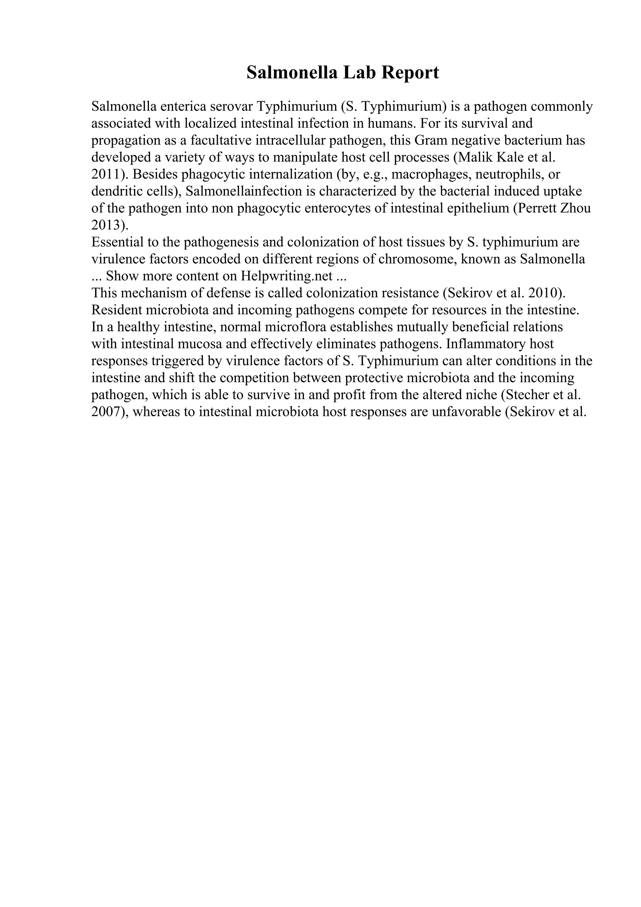 Salmonella Lab Report
Salmonella enterica serovar Typhimurium (S. Typhimurium) is a pathogen commonly
associated with localized intestinal infection in humans. For its survival and
propagation as a facultative intracellular pathogen, this Gram negative bacterium has
developed a variety of ways to manipulate host cell processes (Malik Kale et al.
2011). Besides phagocytic internalization (by, e.g., macrophages, neutrophils, or
dendritic cells), Salmonellainfection is characterized by the bacterial induced uptake
of the pathogen into non phagocytic enterocytes of intestinal epithelium (Perrett Zhou
2013).
Essential to the pathogenesis and colonization of host tissues by S. typhimurium are
virulence factors encoded on different regions of chromosome, known as Salmonella
... Show more content on Helpwriting.net ...
This mechanism of defense is called colonization resistance (Sekirov et al. 2010).
Resident microbiota and incoming pathogens compete for resources in the intestine.
In a healthy intestine, normal microflora establishes mutually beneficial relations
with intestinal mucosa and effectively eliminates pathogens. Inflammatory host
responses triggered by virulence factors of S. Typhimurium can alter conditions in the
intestine and shift the competition between protective microbiota and the incoming
pathogen, which is able to survive in and profit from the altered niche (Stecher et al.
2007), whereas to intestinal microbiota host responses are unfavorable (Sekirov et al.
 