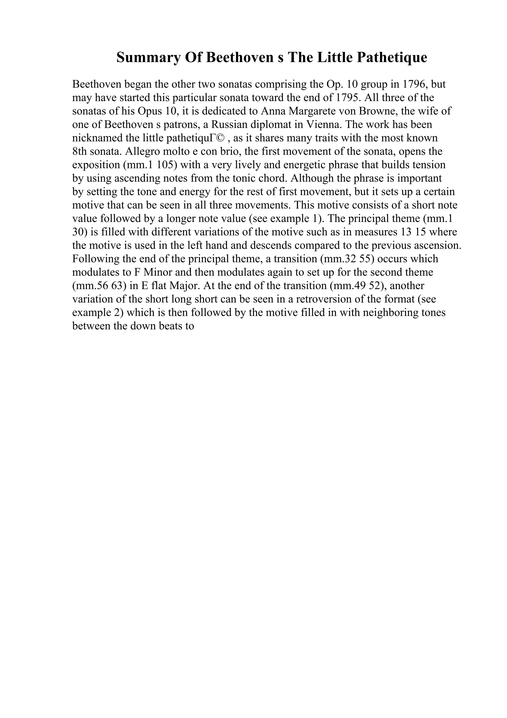 Summary Of Beethoven s The Little Pathetique
Beethoven began the other two sonatas comprising the Op. 10 group in 1796, but
may have started this particular sonata toward the end of 1795. All three of the
sonatas of his Opus 10, it is dedicated to Anna Margarete von Browne, the wife of
one of Beethoven s patrons, a Russian diplomat in Vienna. The work has been
nicknamed the little pathetiquГ© , as it shares many traits with the most known
8th sonata. Allegro molto e con brio, the first movement of the sonata, opens the
exposition (mm.1 105) with a very lively and energetic phrase that builds tension
by using ascending notes from the tonic chord. Although the phrase is important
by setting the tone and energy for the rest of first movement, but it sets up a certain
motive that can be seen in all three movements. This motive consists of a short note
value followed by a longer note value (see example 1). The principal theme (mm.1
30) is filled with different variations of the motive such as in measures 13 15 where
the motive is used in the left hand and descends compared to the previous ascension.
Following the end of the principal theme, a transition (mm.32 55) occurs which
modulates to F Minor and then modulates again to set up for the second theme
(mm.56 63) in E flat Major. At the end of the transition (mm.49 52), another
variation of the short long short can be seen in a retroversion of the format (see
example 2) which is then followed by the motive filled in with neighboring tones
between the down beats to
 
